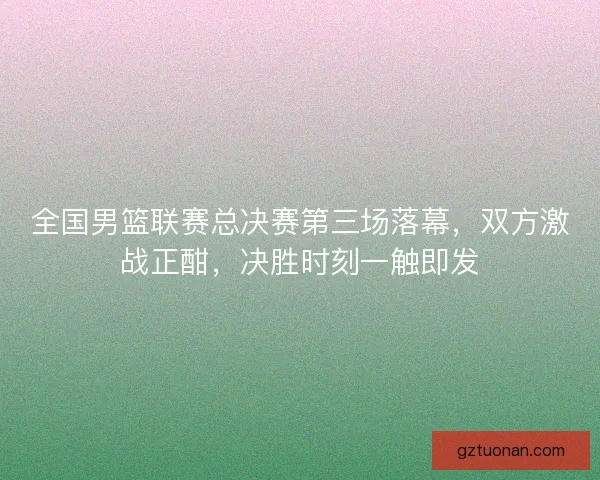 全国男篮联赛总决赛第三场落幕，双方激战正酣，决胜时刻一触即发