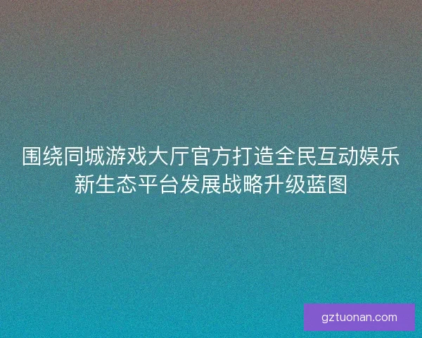 围绕同城游戏大厅官方打造全民互动娱乐新生态平台发展战略升级蓝图