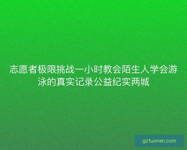 志愿者极限挑战一小时教会陌生人学会游泳的真实记录公益纪实两城