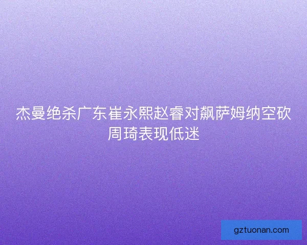 杰曼绝杀广东崔永熙赵睿对飙萨姆纳空砍周琦表现低迷