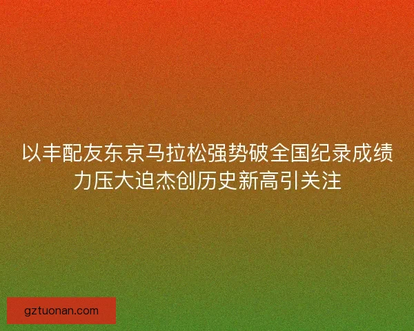 以丰配友东京马拉松强势破全国纪录成绩力压大迫杰创历史新高引关注
