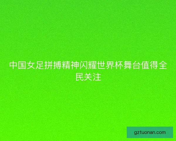 中国女足拼搏精神闪耀世界杯舞台值得全民关注
