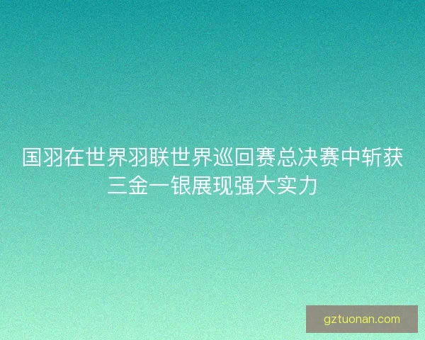 国羽在世界羽联世界巡回赛总决赛中斩获三金一银展现强大实力