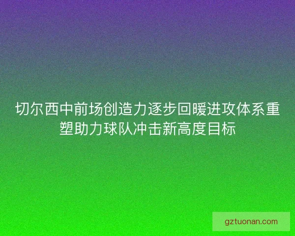 切尔西中前场创造力逐步回暖进攻体系重塑助力球队冲击新高度目标