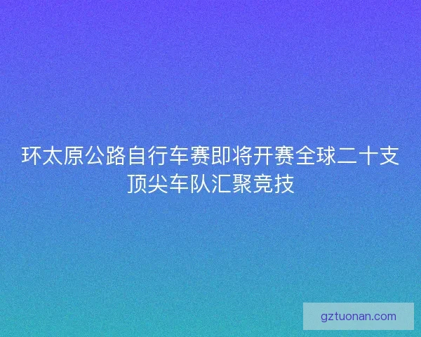 环太原公路自行车赛即将开赛全球二十支顶尖车队汇聚竞技