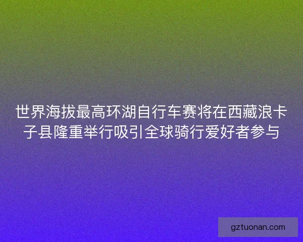 世界海拔最高环湖自行车赛将在西藏浪卡子县隆重举行吸引全球骑行爱好者参与
