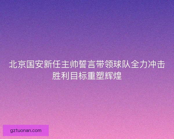 北京国安新任主帅誓言带领球队全力冲击胜利目标重塑辉煌