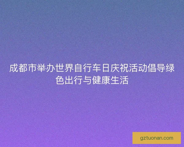 成都市举办世界自行车日庆祝活动倡导绿色出行与健康生活