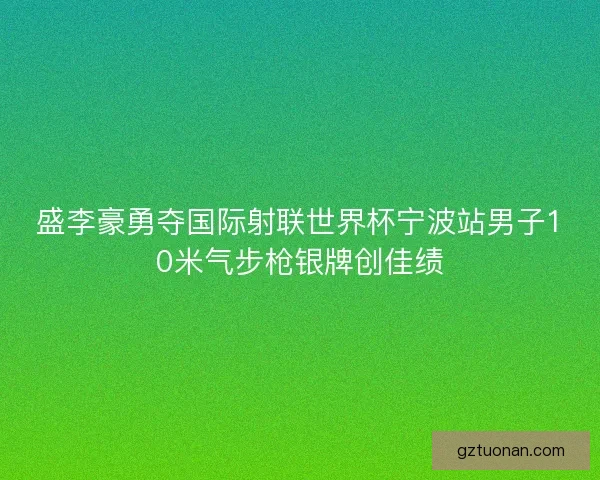 盛李豪勇夺国际射联世界杯宁波站男子10米气步枪银牌创佳绩