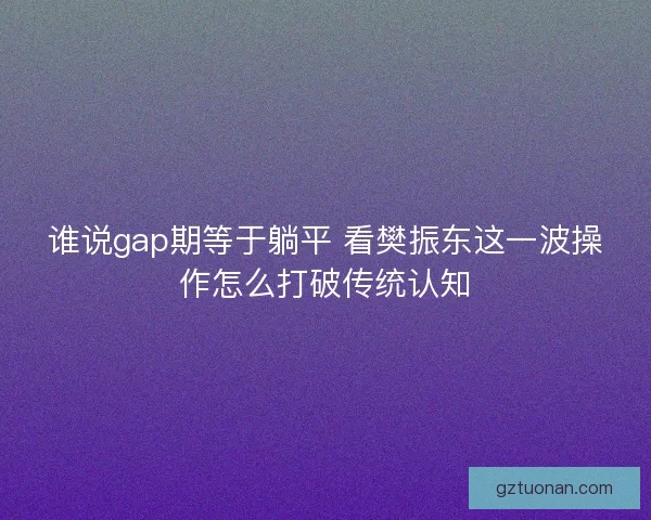 谁说gap期等于躺平 看樊振东这一波操作怎么打破传统认知
