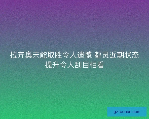 拉齐奥未能取胜令人遗憾 都灵近期状态提升令人刮目相看
