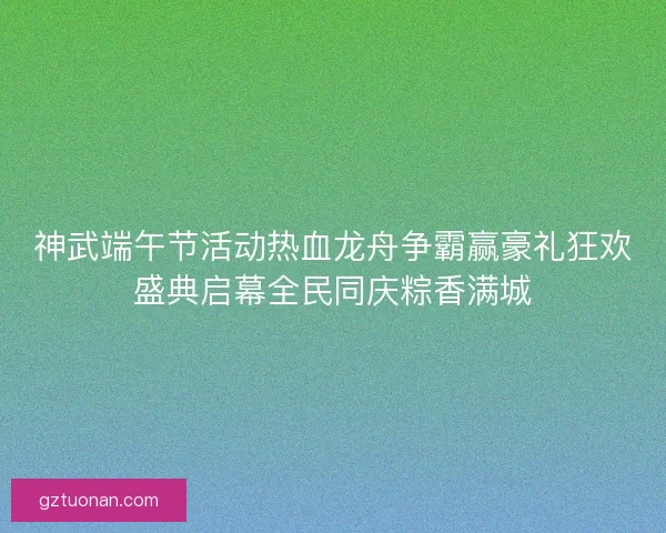 神武端午节活动热血龙舟争霸赢豪礼狂欢盛典启幕全民同庆粽香满城