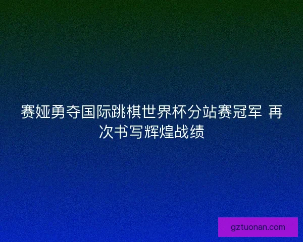 赛娅勇夺国际跳棋世界杯分站赛冠军 再次书写辉煌战绩
