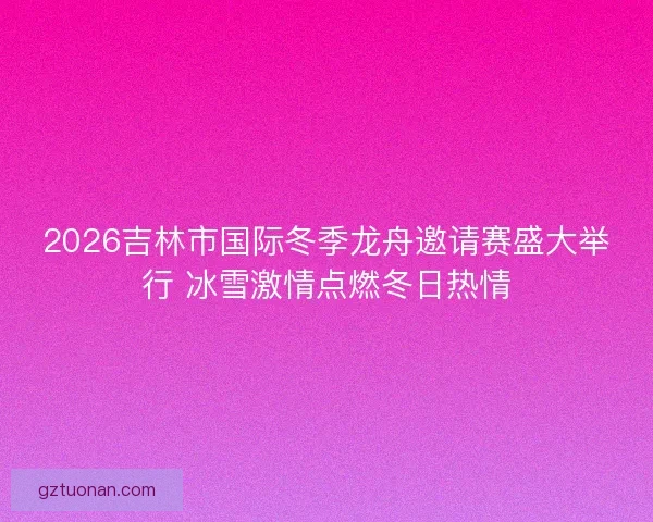 2026吉林市国际冬季龙舟邀请赛盛大举行 冰雪激情点燃冬日热情