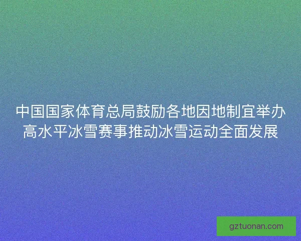 中国国家体育总局鼓励各地因地制宜举办高水平冰雪赛事推动冰雪运动全面发展
