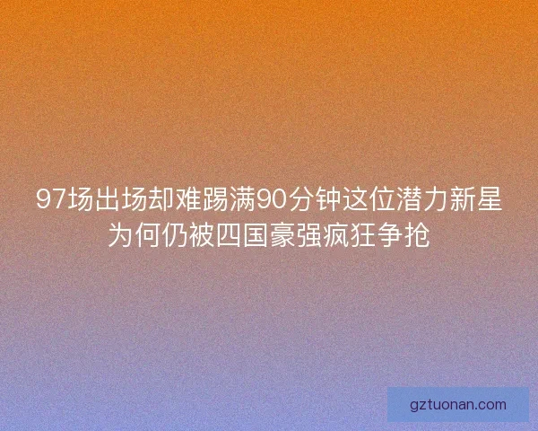 97场出场却难踢满90分钟这位潜力新星为何仍被四国豪强疯狂争抢