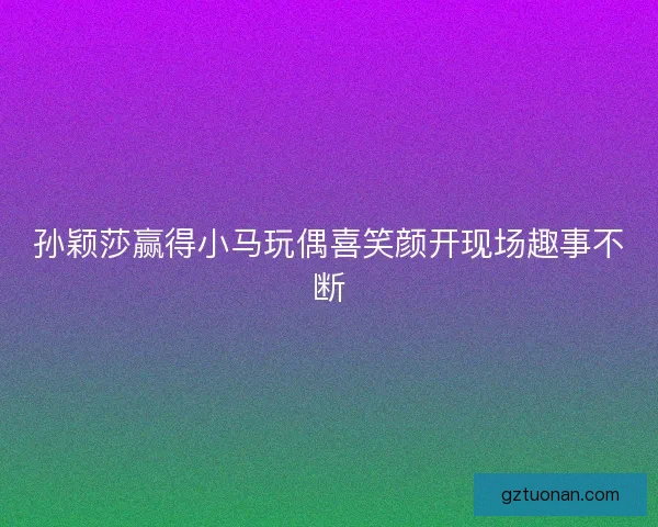 孙颖莎赢得小马玩偶喜笑颜开现场趣事不断